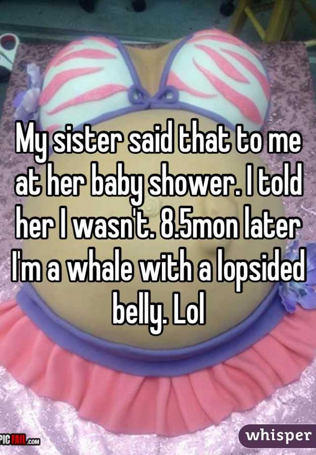 My sister said that to me at her baby shower. I told her I wasn't. 8.5mon later I'm a whale with a lopsided belly. Lol