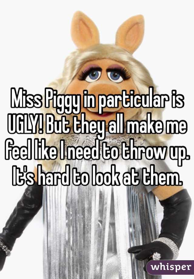 Miss Piggy in particular is UGLY! But they all make me feel like I need to throw up. It's hard to look at them.