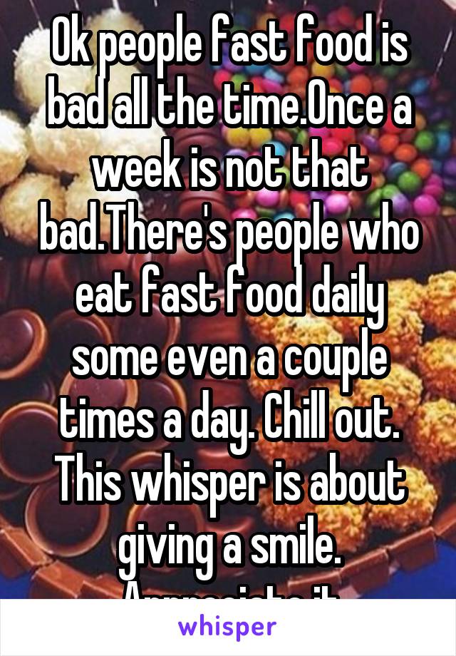 Ok people fast food is bad all the time.Once a week is not that bad.There's people who eat fast food daily some even a couple times a day. Chill out. This whisper is about giving a smile. Appreciate it