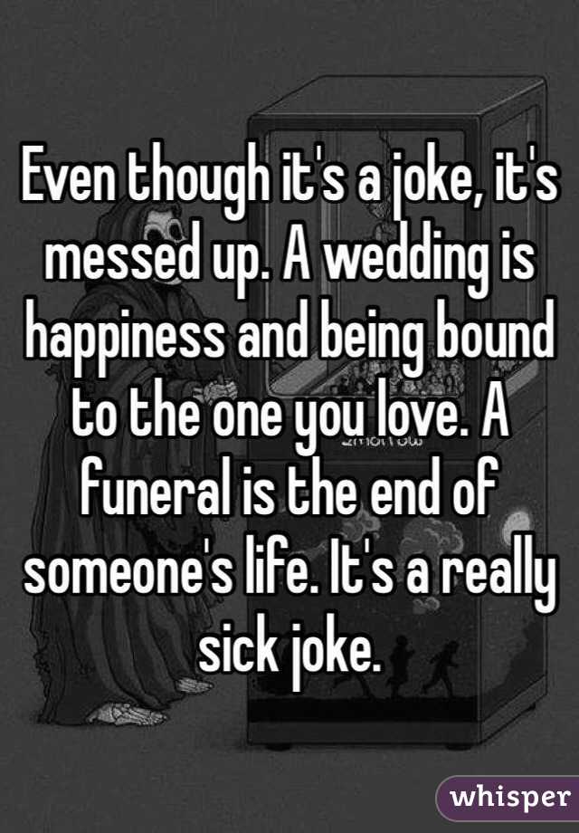 Even though it's a joke, it's messed up. A wedding is happiness and being bound to the one you love. A funeral is the end of someone's life. It's a really sick joke. 