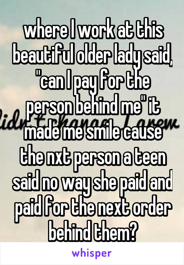 where I work at this beautiful older lady said, "can I pay for the person behind me" it made me smile cause the nxt person a teen said no way she paid and paid for the next order behind them♥