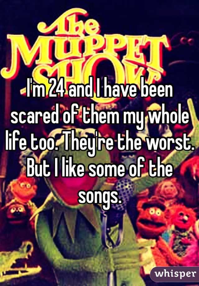 I'm 24 and I have been scared of them my whole life too. They're the worst. But I like some of the songs. 