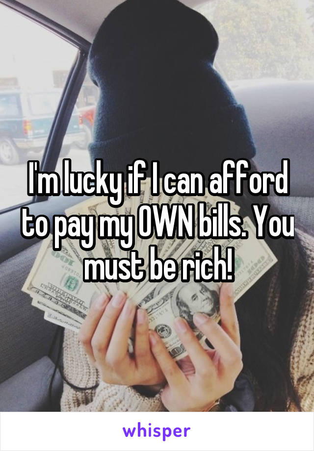 I'm lucky if I can afford to pay my OWN bills. You must be rich!