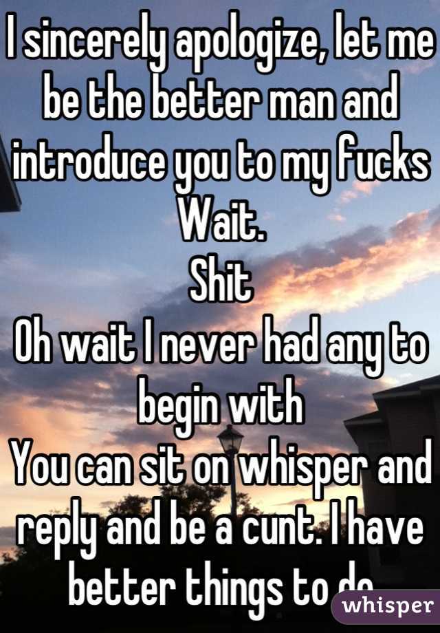 I sincerely apologize, let me be the better man and introduce you to my fucks
Wait.
Shit
Oh wait I never had any to begin with
You can sit on whisper and reply and be a cunt. I have better things to do