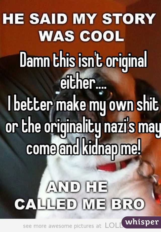 Damn this isn't original either.... 
I better make my own shit or the originality nazi's may come and kidnap me!