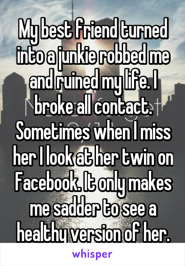 My best friend turned into a junkie robbed me and ruined my life. I broke all contact. Sometimes when I miss her I look at her twin on Facebook. It only makes me sadder to see a healthy version of her.