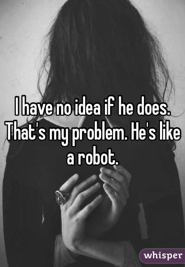 I have no idea if he does. That's my problem. He's like a robot. 