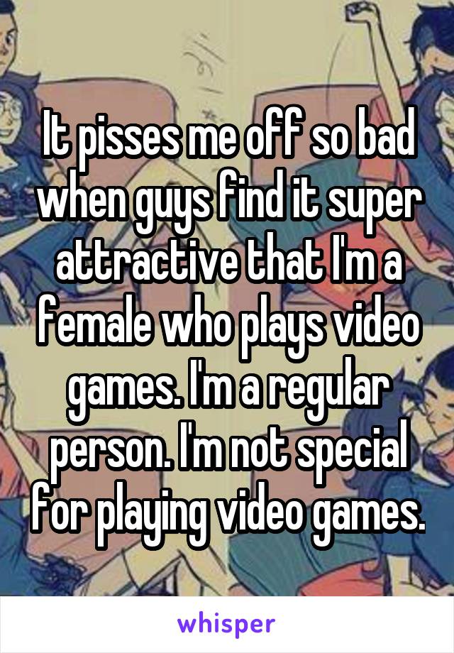 It pisses me off so bad when guys find it super attractive that I'm a female who plays video games. I'm a regular person. I'm not special for playing video games.