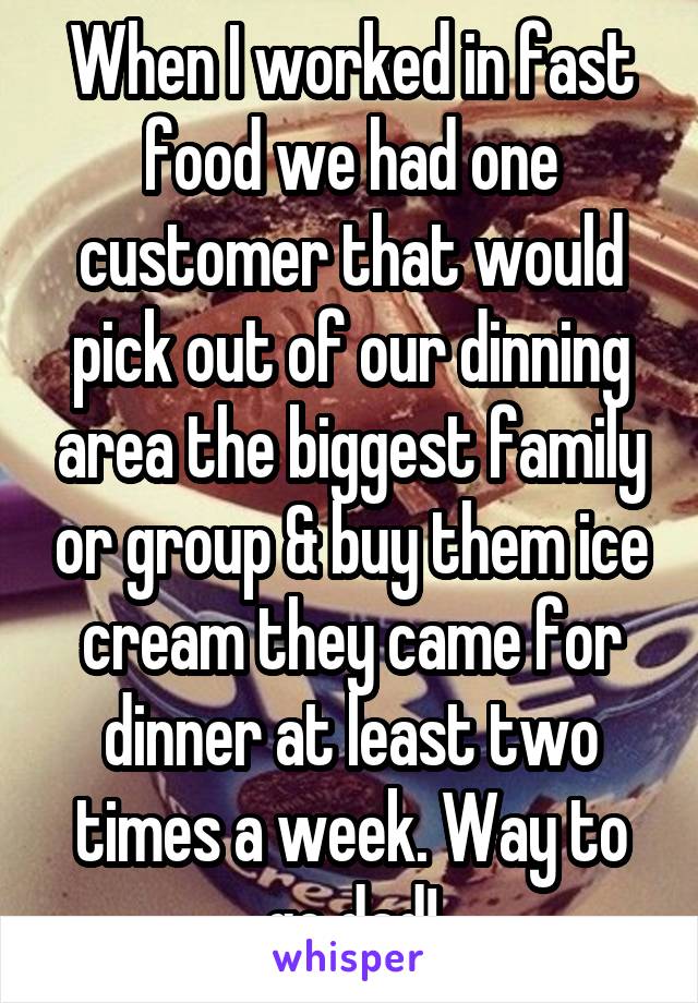 When I worked in fast food we had one customer that would pick out of our dinning area the biggest family or group & buy them ice cream they came for dinner at least two times a week. Way to go dad!