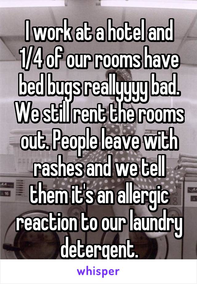I work at a hotel and 1/4 of our rooms have bed bugs reallyyyy bad. We still rent the rooms out. People leave with rashes and we tell them it's an allergic reaction to our laundry detergent.
