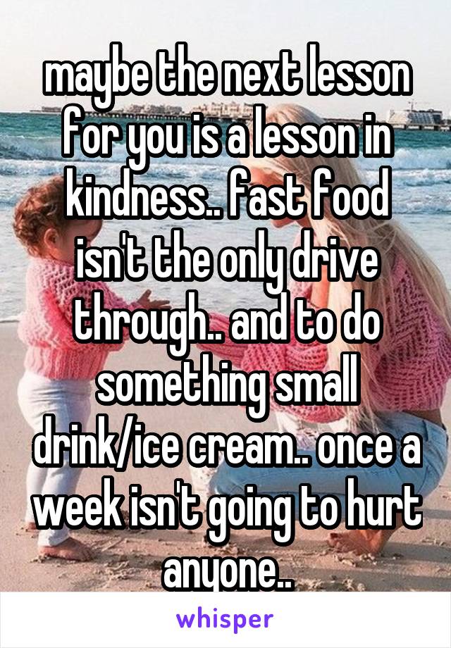 maybe the next lesson for you is a lesson in kindness.. fast food isn't the only drive through.. and to do something small drink/ice cream.. once a week isn't going to hurt anyone..