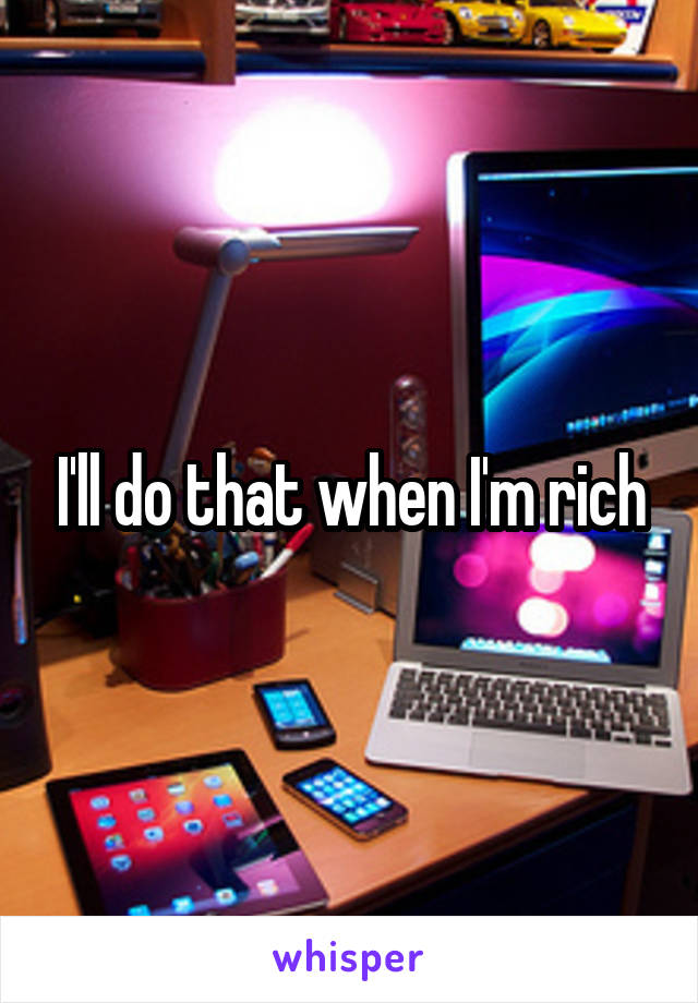 I'll do that when I'm rich