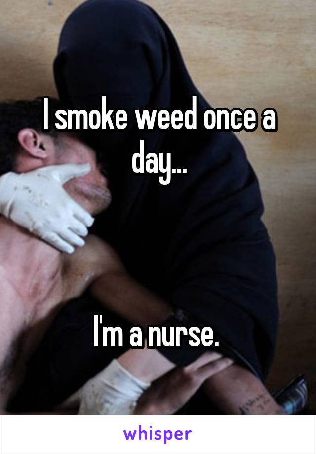 I smoke weed once a day...



I'm a nurse. 