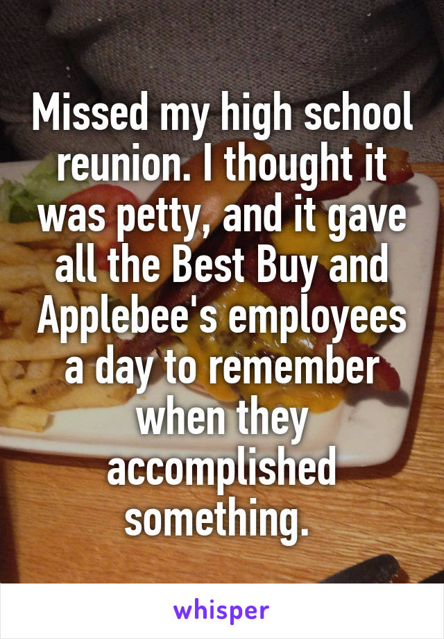 Missed my high school reunion. I thought it was petty, and it gave all the Best Buy and Applebee's employees a day to remember when they accomplished something. 