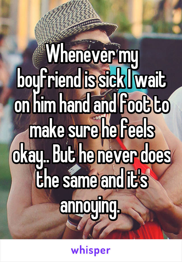 Whenever my boyfriend is sick I wait on him hand and foot to make sure he feels okay.. But he never does the same and it's annoying. 