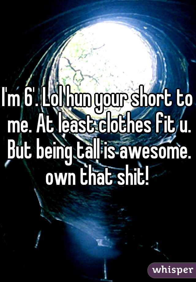 I'm 6'. Lol hun your short to me. At least clothes fit u. But being tall is awesome. own that shit! 