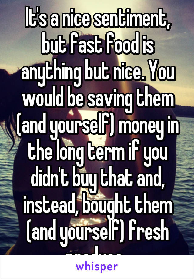 It's a nice sentiment, but fast food is anything but nice. You would be saving them (and yourself) money in the long term if you didn't buy that and, instead, bought them (and yourself) fresh produce. 