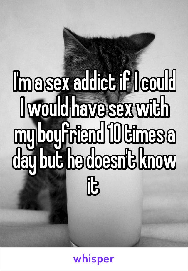 I'm a sex addict if I could I would have sex with my boyfriend 10 times a day but he doesn't know it 