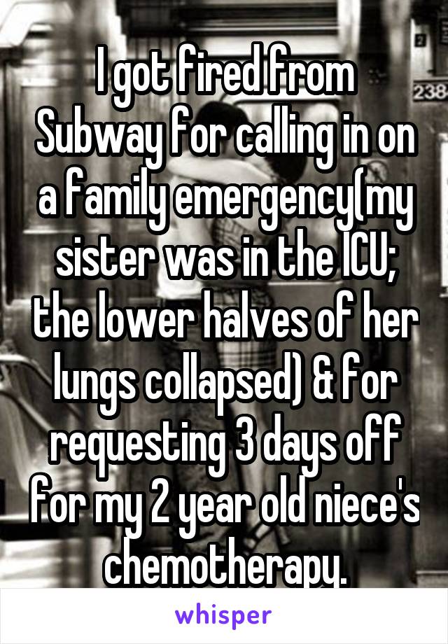 I got fired from Subway for calling in on a family emergency(my sister was in the ICU; the lower halves of her lungs collapsed) & for requesting 3 days off for my 2 year old niece's chemotherapy.