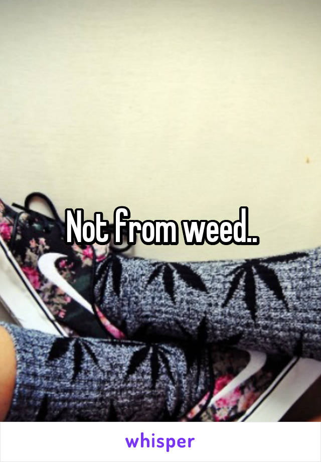 Not from weed..