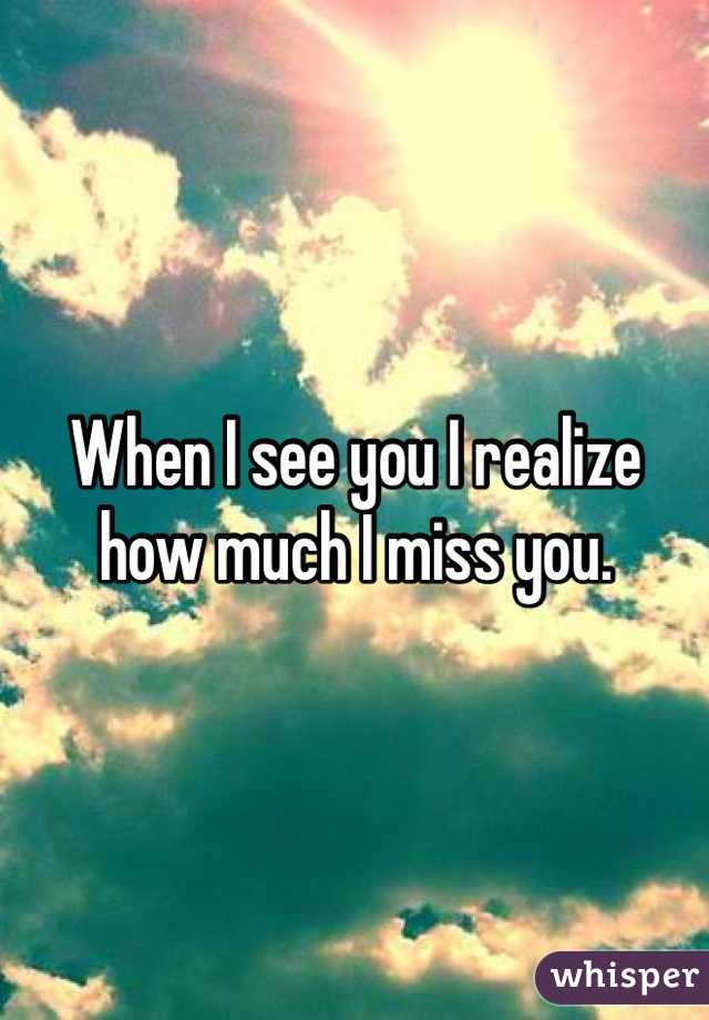 When I see you I realize how much I miss you. 