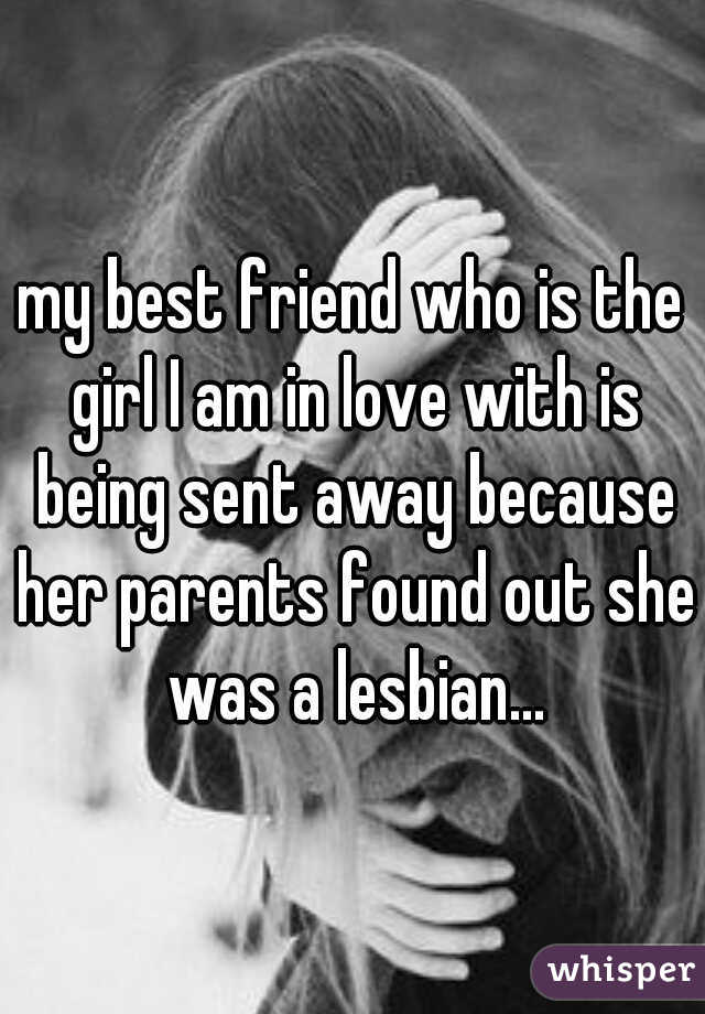 my best friend who is the girl I am in love with is being sent away because her parents found out she was a lesbian...
