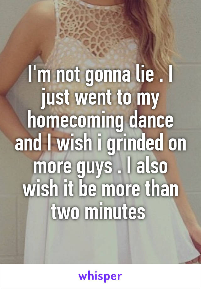 I'm not gonna lie . I just went to my homecoming dance and I wish i grinded on more guys . I also wish it be more than two minutes 