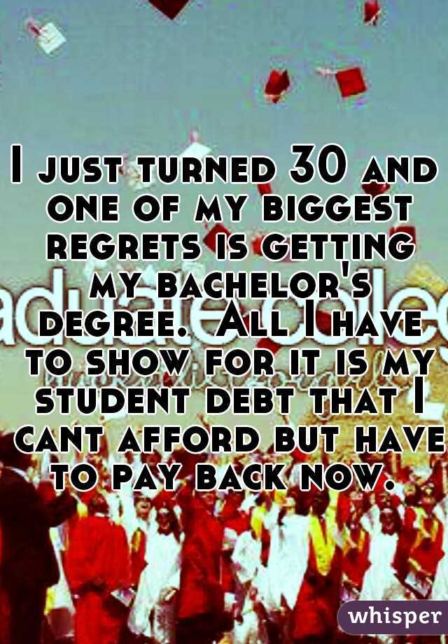 I just turned 30 and one of my biggest regrets is getting my bachelor's degree.  All I have to show for it is my student debt that I cant afford but have to pay back now. 