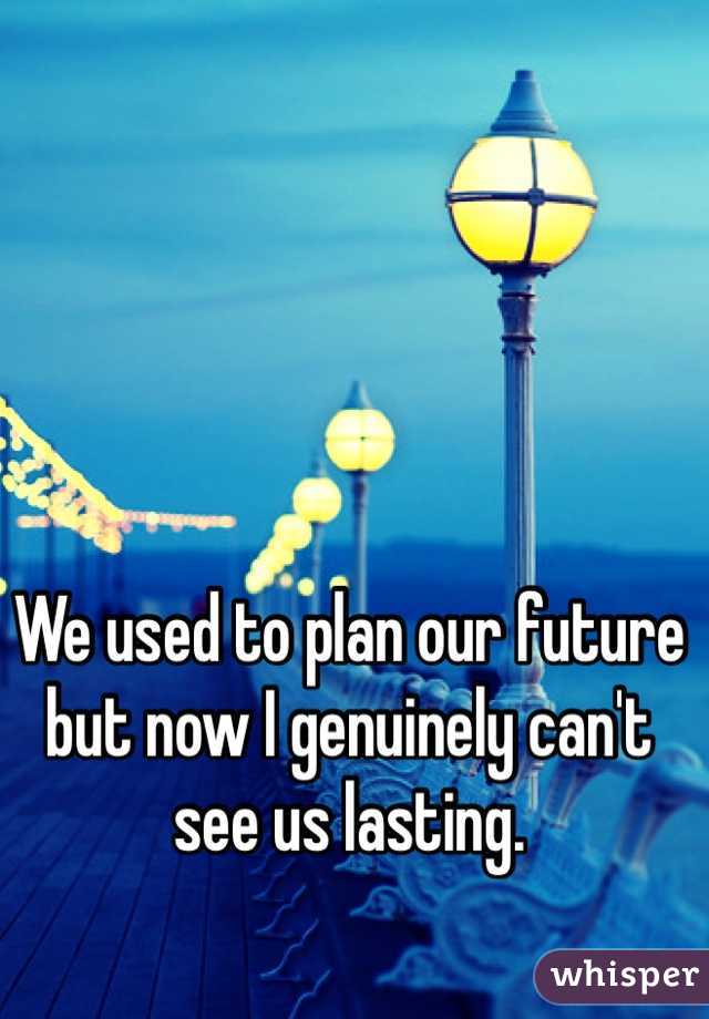 We used to plan our future but now I genuinely can't see us lasting.