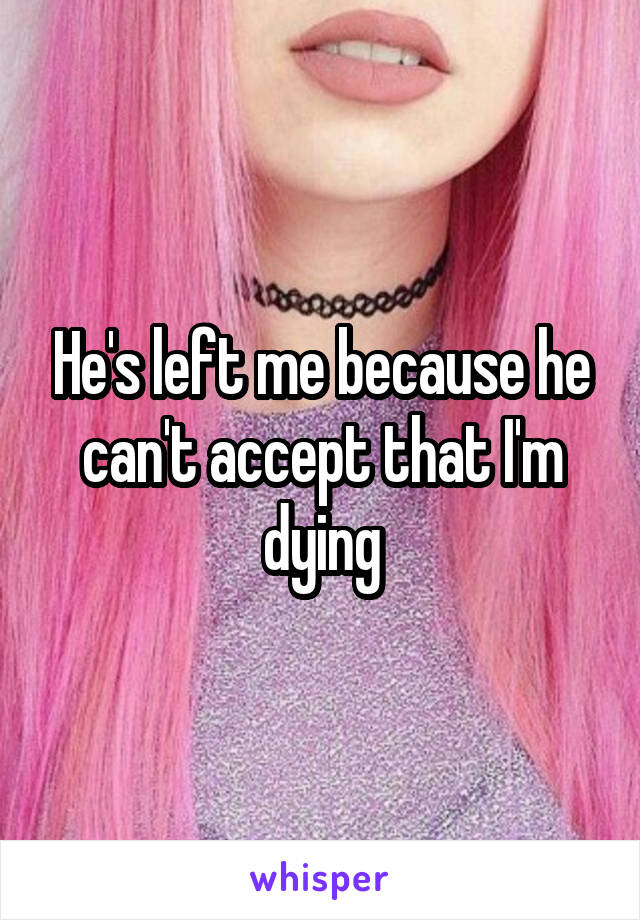He's left me because he can't accept that I'm dying