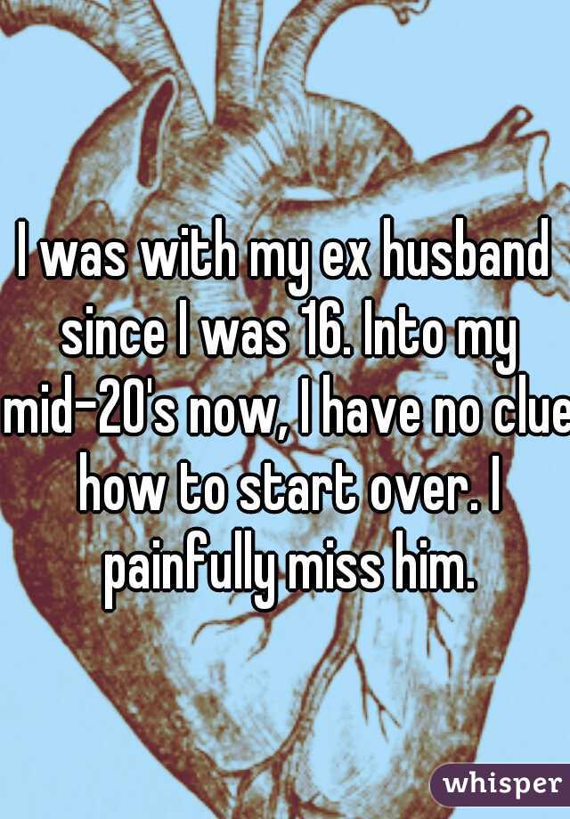 I was with my ex husband since I was 16. Into my mid-20's now, I have no clue how to start over. I painfully miss him.