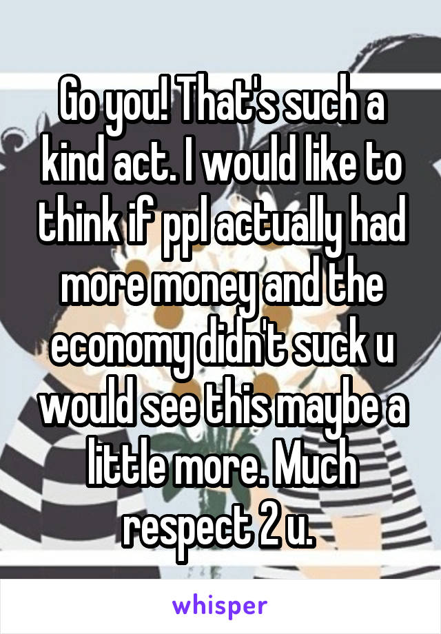 Go you! That's such a kind act. I would like to think if ppl actually had more money and the economy didn't suck u would see this maybe a little more. Much respect 2 u. 