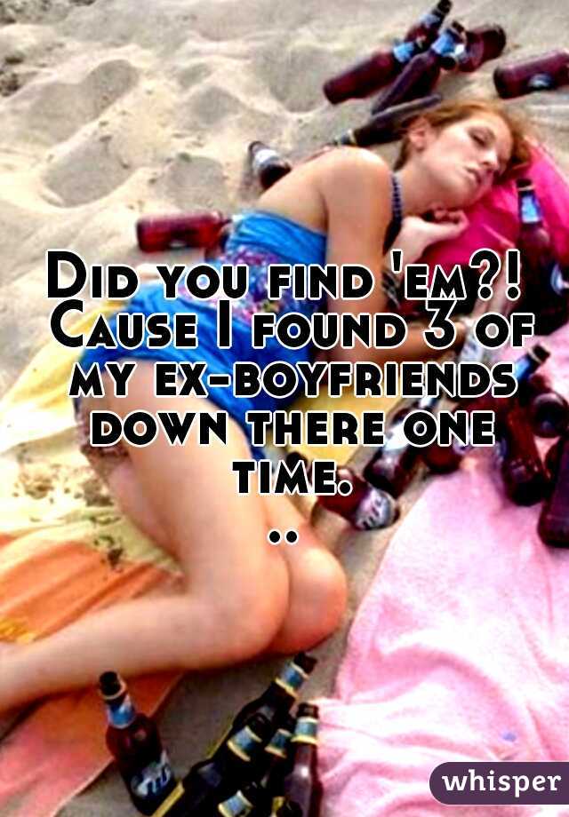 Did you find 'em?! Cause I found 3 of my ex-boyfriends down there one time...