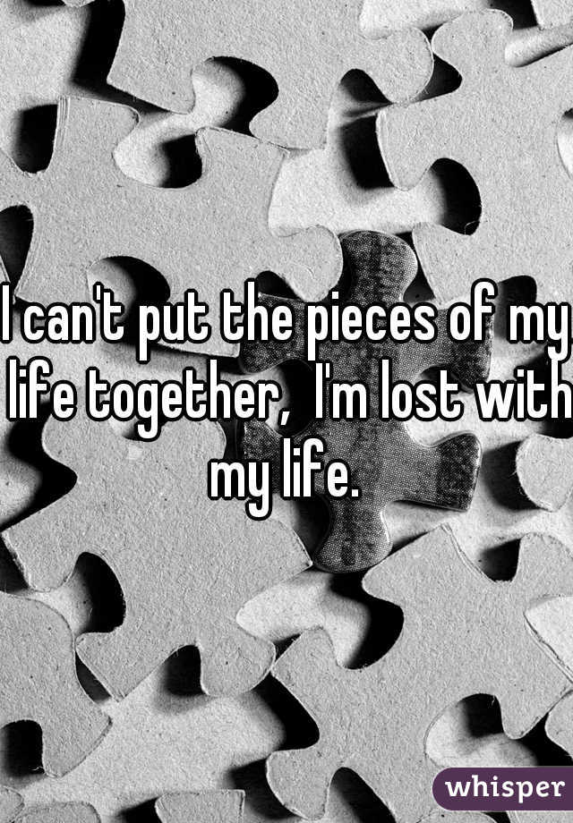 I can't put the pieces of my life together,  I'm lost with my life. 