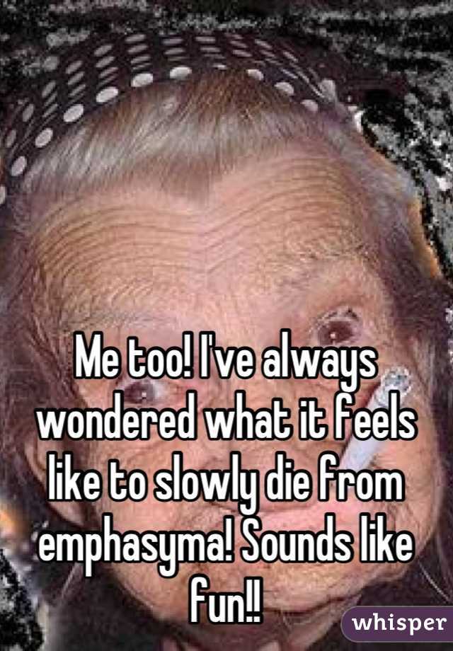 Me too! I've always wondered what it feels like to slowly die from emphasyma! Sounds like fun!!