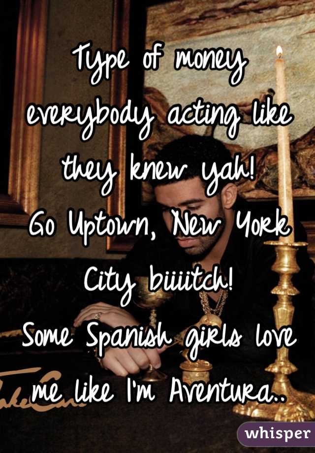 Type of money everybody acting like they knew yah! 
Go Uptown, New York City biiiitch! 
Some Spanish girls love me like I'm Aventura..