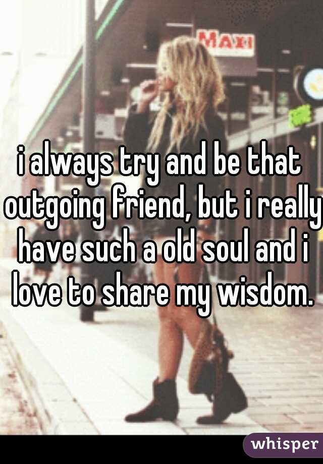 i always try and be that outgoing friend, but i really have such a old soul and i love to share my wisdom.