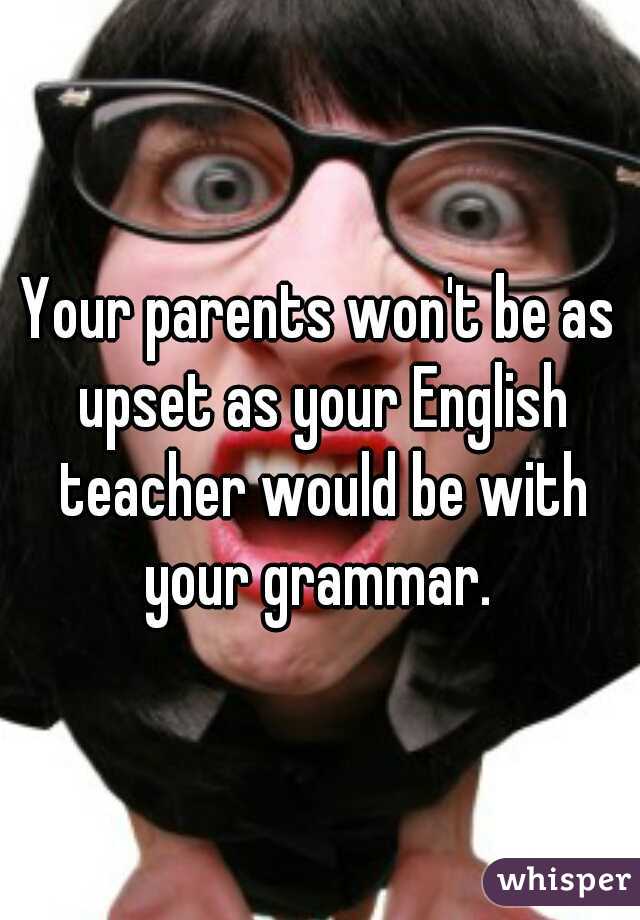 Your parents won't be as upset as your English teacher would be with your grammar. 