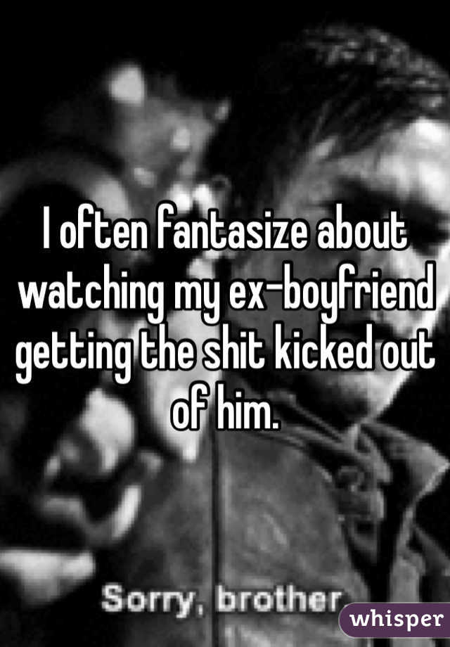 I often fantasize about watching my ex-boyfriend getting the shit kicked out of him. 