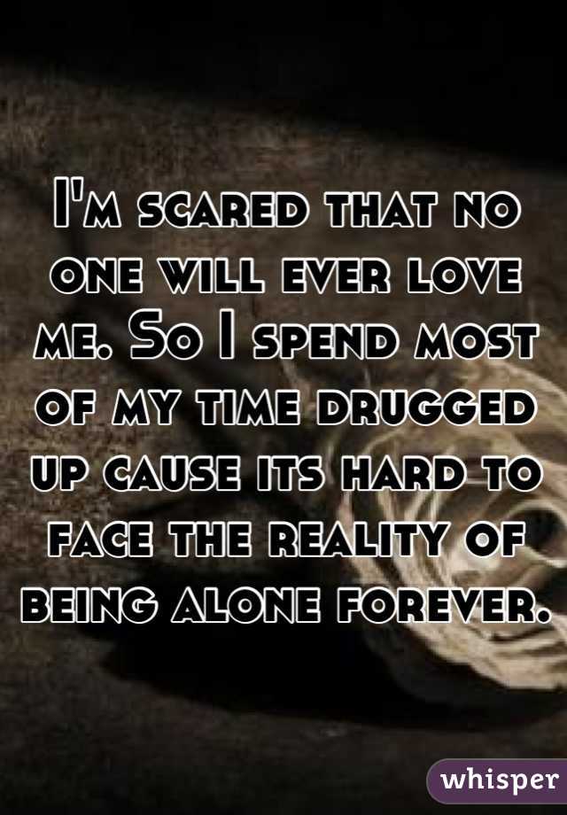 I'm scared that no one will ever love me. So I spend most of my time drugged up cause its hard to face the reality of being alone forever.