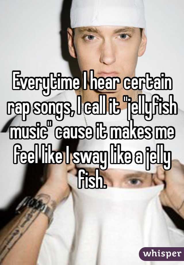 Everytime I hear certain rap songs, I call it "jellyfish music" cause it makes me feel like I sway like a jelly fish. 