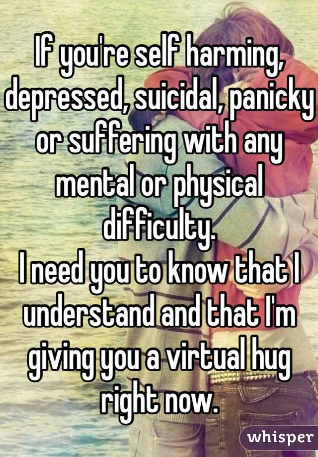 If you're self harming, depressed, suicidal, panicky or suffering with any mental or physical difficulty. 
I need you to know that I understand and that I'm giving you a virtual hug right now. 
