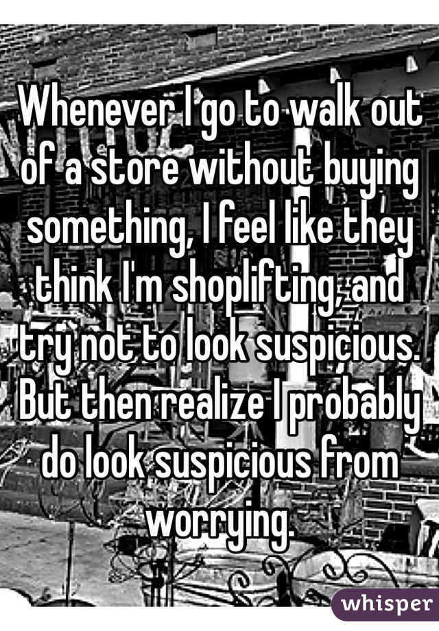 Whenever I go to walk out of a store without buying something, I feel like they think I'm shoplifting, and try not to look suspicious. But then realize I probably do look suspicious from worrying.