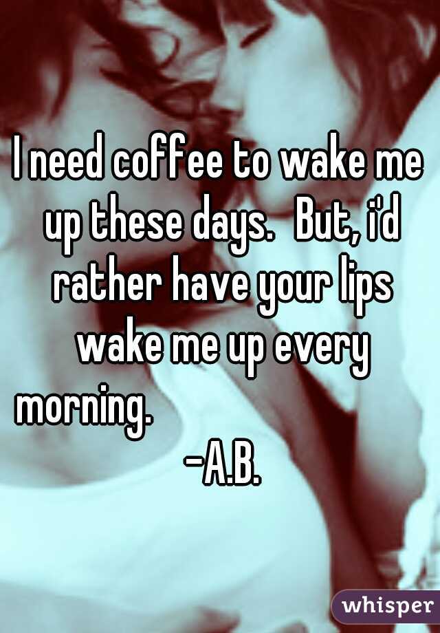 I need coffee to wake me up these days.
But, i'd rather have your lips wake me up every morning.                                -A.B.