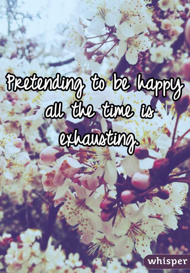 Pretending to be happy all the time is exhausting.