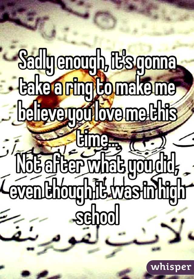 Sadly enough, it's gonna take a ring to make me believe you love me this time... 
Not after what you did, even though it was in high school 