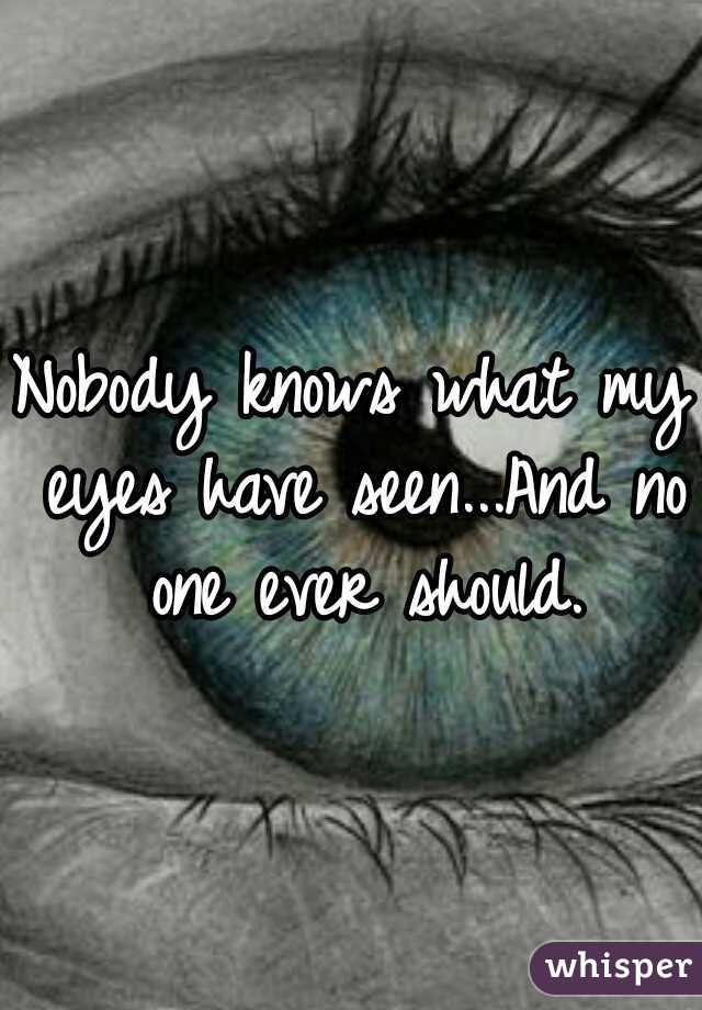 Nobody knows what my eyes have seen...And no one ever should.