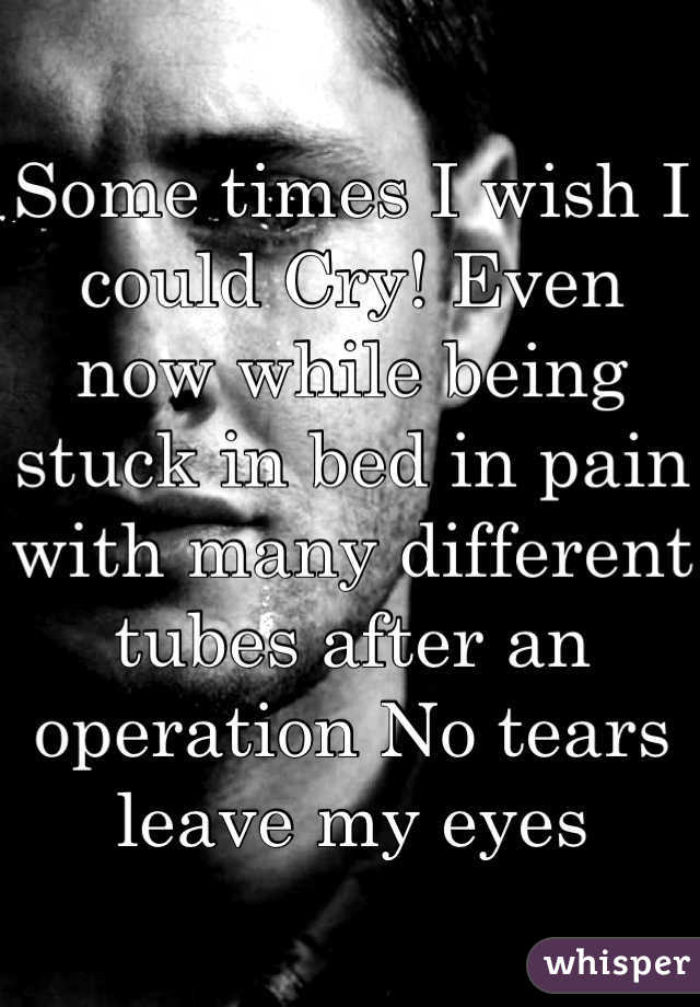 Some times I wish I could Cry! Even now while being stuck in bed in pain with many different tubes after an operation No tears leave my eyes