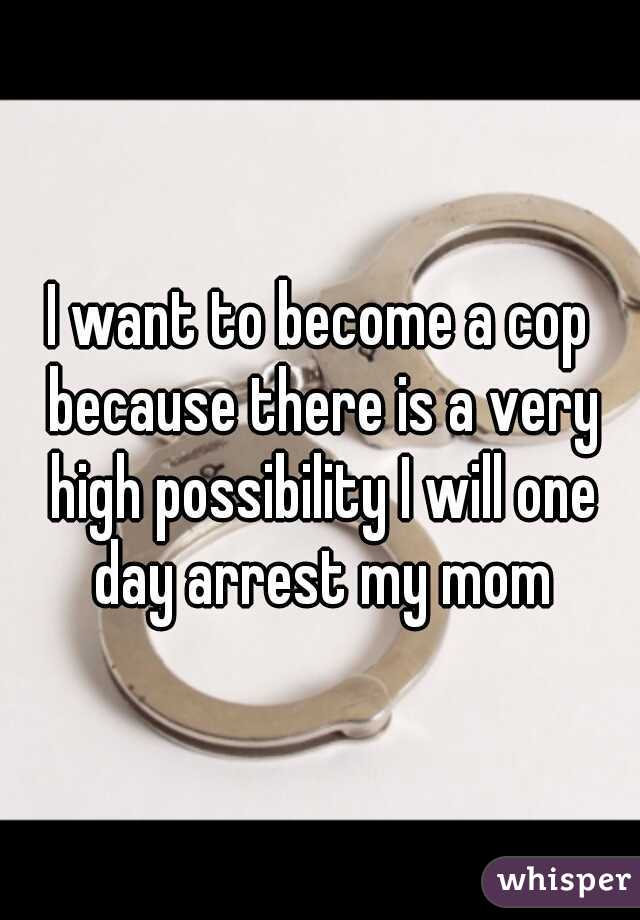 I want to become a cop because there is a very high possibility I will one day arrest my mom