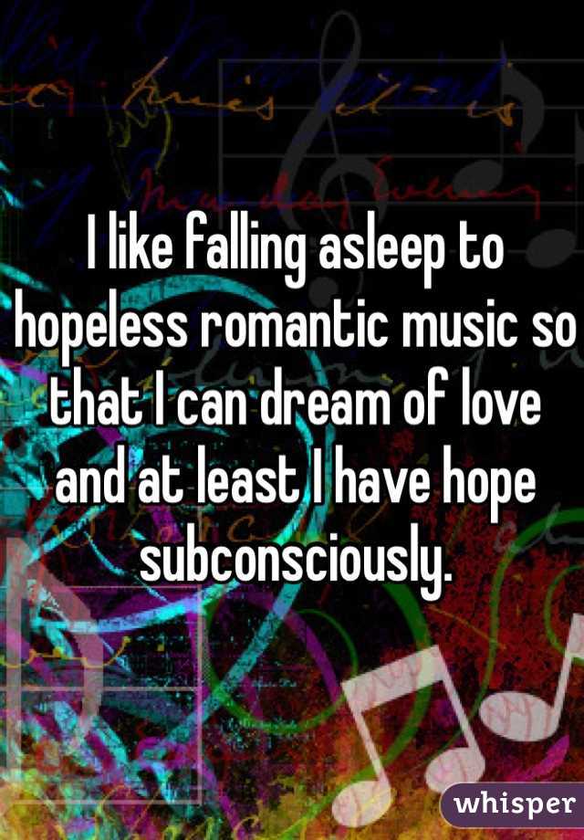 I like falling asleep to hopeless romantic music so
that I can dream of love and at least I have hope subconsciously.